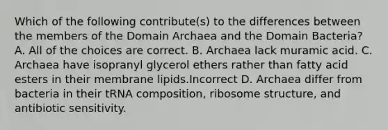 Which of the following contribute(s) to the differences between the members of the Domain Archaea and the Domain Bacteria? A. All of the choices are correct. B. Archaea lack muramic acid. C. Archaea have isopranyl glycerol ethers rather than fatty acid esters in their membrane lipids.Incorrect D. Archaea differ from bacteria in their tRNA composition, ribosome structure, and antibiotic sensitivity.