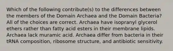 Which of the following contribute(s) to the differences between the members of the Domain Archaea and the Domain Bacteria? All of the choices are correct. Archaea have isopranyl glycerol ethers rather than fatty acid esters in their membrane lipids. Archaea lack muramic acid. Archaea differ from bacteria in their tRNA composition, ribosome structure, and antibiotic sensitivity.