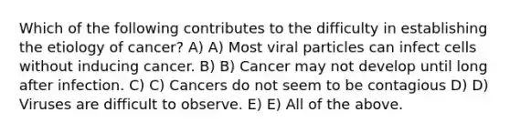 Which of the following contributes to the difficulty in establishing the etiology of cancer? A) A) Most viral particles can infect cells without inducing cancer. B) B) Cancer may not develop until long after infection. C) C) Cancers do not seem to be contagious D) D) Viruses are difficult to observe. E) E) All of the above.