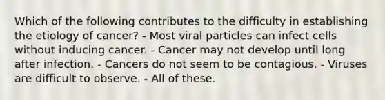 Which of the following contributes to the difficulty in establishing the etiology of cancer? - Most viral particles can infect cells without inducing cancer. - Cancer may not develop until long after infection. - Cancers do not seem to be contagious. - Viruses are difficult to observe. - All of these.