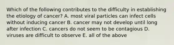 Which of the following contributes to the difficulty in establishing the etiology of cancer? A. most viral particles can infect cells without inducing cancer B. cancer may not develop until long after infection C. cancers do not seem to be contagious D. viruses are difficult to observe E. all of the above