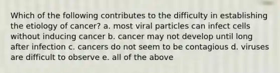 Which of the following contributes to the difficulty in establishing the etiology of cancer? a. most viral particles can infect cells without inducing cancer b. cancer may not develop until long after infection c. cancers do not seem to be contagious d. viruses are difficult to observe e. all of the above