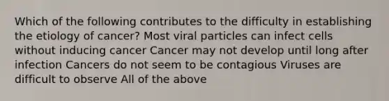 Which of the following contributes to the difficulty in establishing the etiology of cancer? Most viral particles can infect cells without inducing cancer Cancer may not develop until long after infection Cancers do not seem to be contagious Viruses are difficult to observe All of the above