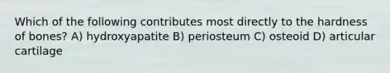 Which of the following contributes most directly to the hardness of bones? A) hydroxyapatite B) periosteum C) osteoid D) articular cartilage