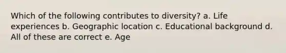 Which of the following contributes to diversity? a. Life experiences b. Geographic location c. Educational background d. All of these are correct e. Age