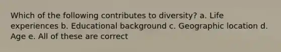 Which of the following contributes to diversity? a. Life experiences b. Educational background c. Geographic location d. Age e. All of these are correct