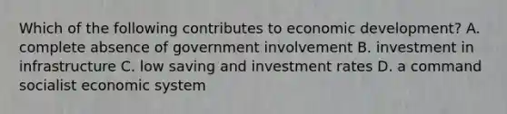 Which of the following contributes to economic development? A. complete absence of government involvement B. investment in infrastructure C. low saving and investment rates D. a command socialist economic system