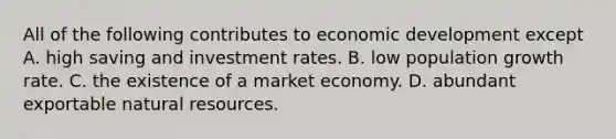 All of the following contributes to economic development except A. high saving and investment rates. B. low population growth rate. C. the existence of a market economy. D. abundant exportable <a href='https://www.questionai.com/knowledge/k6l1d2KrZr-natural-resources' class='anchor-knowledge'>natural resources</a>.