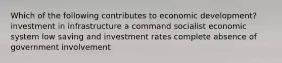 Which of the following contributes to economic development? investment in infrastructure a command socialist economic system low saving and investment rates complete absence of government involvement