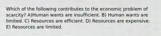 Which of the following contributes to the economic problem of scarcity? A)Human wants are insufficient. B) Human wants are limited. C) Resources are efficient. D) Resources are expensive. E) Resources are limited.