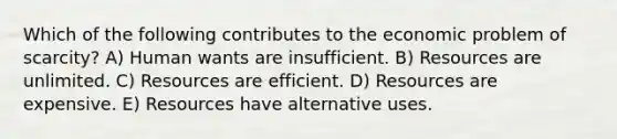 Which of the following contributes to the economic problem of scarcity? A) Human wants are insufficient. B) Resources are unlimited. C) Resources are efficient. D) Resources are expensive. E) Resources have alternative uses.