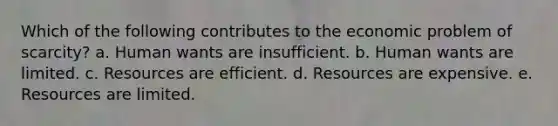 Which of the following contributes to the economic problem of scarcity? a. Human wants are insufficient. b. Human wants are limited. c. Resources are efficient. d. Resources are expensive. e. Resources are limited.