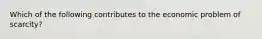 Which of the following contributes to the economic problem of scarcity?