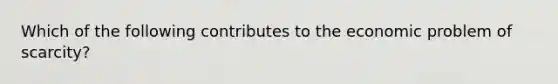 Which of the following contributes to the economic problem of scarcity?