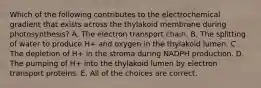 Which of the following contributes to the electrochemical gradient that exists across the thylakoid membrane during photosynthesis? A. The electron transport chain. B. The splitting of water to produce H+ and oxygen in the thylakoid lumen. C. The depletion of H+ in the stroma during NADPH production. D. The pumping of H+ into the thylakoid lumen by electron transport proteins. E. All of the choices are correct.