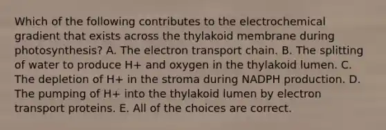 Which of the following contributes to the electrochemical gradient that exists across the thylakoid membrane during photosynthesis? A. <a href='https://www.questionai.com/knowledge/k57oGBr0HP-the-electron-transport-chain' class='anchor-knowledge'>the electron transport chain</a>. B. The splitting of water to produce H+ and oxygen in the thylakoid lumen. C. The depletion of H+ in the stroma during NADPH production. D. The pumping of H+ into the thylakoid lumen by electron transport proteins. E. All of the choices are correct.