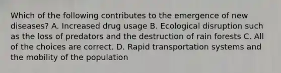 Which of the following contributes to the emergence of new diseases? A. Increased drug usage B. Ecological disruption such as the loss of predators and the destruction of rain forests C. All of the choices are correct. D. Rapid transportation systems and the mobility of the population