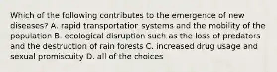 Which of the following contributes to the emergence of new diseases? A. rapid transportation systems and the mobility of the population B. ecological disruption such as the loss of predators and the destruction of rain forests C. increased drug usage and sexual promiscuity D. all of the choices