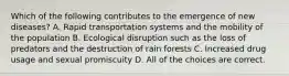 Which of the following contributes to the emergence of new diseases? A. Rapid transportation systems and the mobility of the population B. Ecological disruption such as the loss of predators and the destruction of rain forests C. Increased drug usage and sexual promiscuity D. All of the choices are correct.