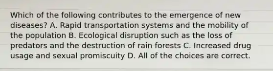 Which of the following contributes to the emergence of new diseases? A. Rapid transportation systems and the mobility of the population B. Ecological disruption such as the loss of predators and the destruction of rain forests C. Increased drug usage and sexual promiscuity D. All of the choices are correct.