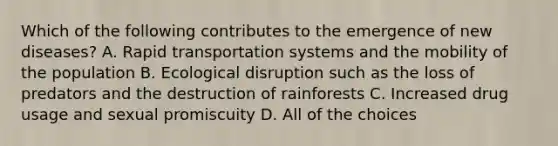 Which of the following contributes to the emergence of new diseases? A. Rapid transportation systems and the mobility of the population B. Ecological disruption such as the loss of predators and the destruction of rainforests C. Increased drug usage and sexual promiscuity D. All of the choices