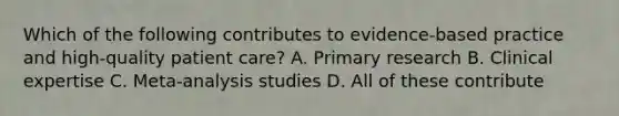 Which of the following contributes to evidence-based practice and high-quality patient care? A. Primary research B. Clinical expertise C. Meta-analysis studies D. All of these contribute