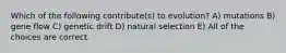 Which of the following contribute(s) to evolution? A) mutations B) gene flow C) genetic drift D) natural selection E) All of the choices are correct.