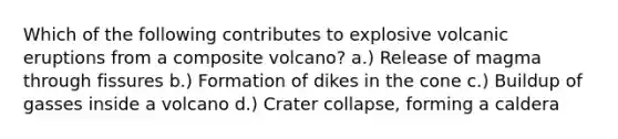 Which of the following contributes to explosive volcanic eruptions from a composite volcano? a.) Release of magma through fissures b.) Formation of dikes in the cone c.) Buildup of gasses inside a volcano d.) Crater collapse, forming a caldera