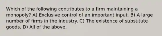 Which of the following contributes to a firm maintaining a monopoly? A) Exclusive control of an important input. B) A large number of firms in the industry. C) The existence of substitute goods. D) All of the above.