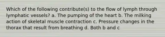 Which of the following contribute(s) to the flow of lymph through lymphatic vessels? a. The pumping of the heart b. The milking action of skeletal muscle contraction c. Pressure changes in the thorax that result from breathing d. Both b and c