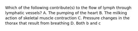 Which of the following contribute(s) to the flow of lymph through lymphatic vessels? A. The pumping of the heart B. The milking action of skeletal muscle contraction C. Pressure changes in the thorax that result from breathing D. Both b and c