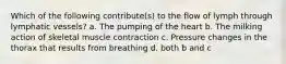 Which of the following contribute(s) to the flow of lymph through lymphatic vessels? a. The pumping of the heart b. The milking action of skeletal muscle contraction c. Pressure changes in the thorax that results from breathing d. both b and c