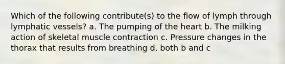 Which of the following contribute(s) to the flow of lymph through <a href='https://www.questionai.com/knowledge/ki6sUebkzn-lymphatic-vessels' class='anchor-knowledge'>lymphatic vessels</a>? a. The pumping of <a href='https://www.questionai.com/knowledge/kya8ocqc6o-the-heart' class='anchor-knowledge'>the heart</a> b. The milking action of skeletal <a href='https://www.questionai.com/knowledge/k0LBwLeEer-muscle-contraction' class='anchor-knowledge'>muscle contraction</a> c. Pressure changes in the thorax that results from breathing d. both b and c