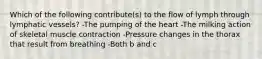 Which of the following contribute(s) to the flow of lymph through lymphatic vessels? -The pumping of the heart -The milking action of skeletal muscle contraction -Pressure changes in the thorax that result from breathing -Both b and c