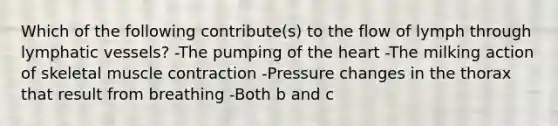 Which of the following contribute(s) to the flow of lymph through lymphatic vessels? -The pumping of the heart -The milking action of skeletal muscle contraction -Pressure changes in the thorax that result from breathing -Both b and c