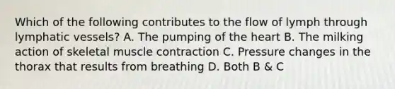 Which of the following contributes to the flow of lymph through lymphatic vessels? A. The pumping of the heart B. The milking action of skeletal muscle contraction C. Pressure changes in the thorax that results from breathing D. Both B & C