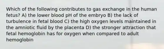 Which of the following contributes to gas exchange in the human fetus? A) the lower blood pH of the embryo B) the lack of turbulence in fetal blood C) the high oxygen levels maintained in the amniotic fluid by the placenta D) the stronger attraction that fetal hemoglobin has for oxygen when compared to adult hemoglobin