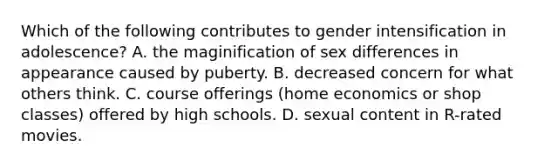 Which of the following contributes to gender intensification in adolescence? A. the maginification of sex differences in appearance caused by puberty. B. decreased concern for what others think. C. course offerings (home economics or shop classes) offered by high schools. D. sexual content in R-rated movies.