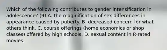 Which of the following contributes to gender intensification in adolescence? (9) A. the maginification of sex differences in appearance caused by puberty. B. decreased concern for what others think. C. course offerings (home economics or shop classes) offered by high schools. D. sexual content in R-rated movies.