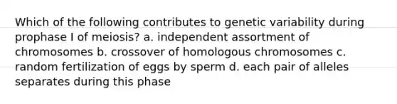 Which of the following contributes to genetic variability during prophase I of meiosis? a. independent assortment of chromosomes b. crossover of homologous chromosomes c. random fertilization of eggs by sperm d. each pair of alleles separates during this phase