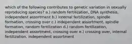 which of the following contributes to genetic variation in sexually reproducing species? a.) random fertilization, DNA synthesis, independent assortment b.) internal fertilization, spindle formation, crossing over c.) independent assortment, spindle formation, random fertilization d.) random fertilization, independent assortment, crossing over e.) crossing over, internal fertilization, independent assortment