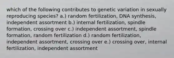 which of the following contributes to genetic variation in sexually reproducing species? a.) random fertilization, DNA synthesis, independent assortment b.) internal fertilization, spindle formation, crossing over c.) independent assortment, spindle formation, random fertilization d.) random fertilization, independent assortment, crossing over e.) crossing over, internal fertilization, independent assortment