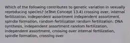 Which of the following contributes to genetic variation in sexually reproducing species? (eText Concept 13.4) crossing over, internal fertilization, independent assortment independent assortment, spindle formation, random fertilization random fertilization, DNA synthesis, independent assortment random fertilization, independent assortment, crossing over internal fertilization, spindle formation, crossing over