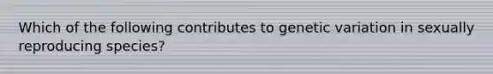 Which of the following contributes to genetic variation in sexually reproducing species?