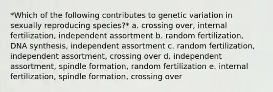 *Which of the following contributes to genetic variation in sexually reproducing species?* a. crossing over, internal fertilization, independent assortment b. random fertilization, DNA synthesis, independent assortment c. random fertilization, independent assortment, crossing over d. independent assortment, spindle formation, random fertilization e. internal fertilization, spindle formation, crossing over