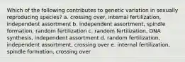 Which of the following contributes to genetic variation in sexually reproducing species? a. crossing over, internal fertilization, independent assortment b. independent assortment, spindle formation, random fertilization c. random fertilization, DNA synthesis, independent assortment d. random fertilization, independent assortment, crossing over e. internal fertilization, spindle formation, crossing over