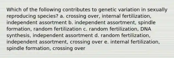 Which of the following contributes to genetic variation in sexually reproducing species? a. crossing over, internal fertilization, independent assortment b. independent assortment, spindle formation, random fertilization c. random fertilization, DNA synthesis, independent assortment d. random fertilization, independent assortment, crossing over e. internal fertilization, spindle formation, crossing over