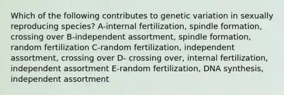 Which of the following contributes to genetic variation in sexually reproducing species? A-internal fertilization, spindle formation, crossing over B-independent assortment, spindle formation, random fertilization C-random fertilization, independent assortment, crossing over D- crossing over, internal fertilization, independent assortment E-random fertilization, DNA synthesis, independent assortment