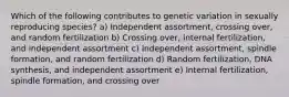 Which of the following contributes to genetic variation in sexually reproducing species? a) Independent assortment, crossing over, and random fertilization b) Crossing over, internal fertilization, and independent assortment c) Independent assortment, spindle formation, and random fertilization d) Random fertilization, DNA synthesis, and independent assortment e) Internal fertilization, spindle formation, and crossing over