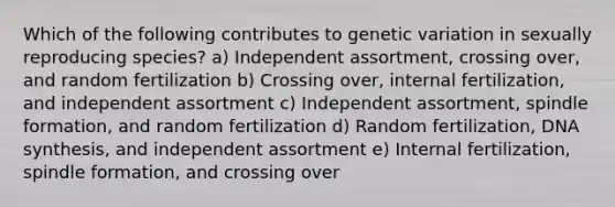 Which of the following contributes to genetic variation in sexually reproducing species? a) Independent assortment, crossing over, and random fertilization b) Crossing over, internal fertilization, and independent assortment c) Independent assortment, spindle formation, and random fertilization d) Random fertilization, DNA synthesis, and independent assortment e) Internal fertilization, spindle formation, and crossing over